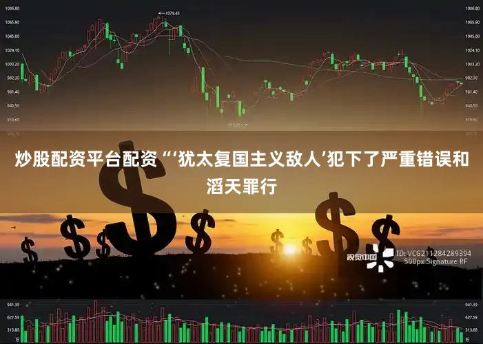 炒股配资平台配资“‘犹太复国主义敌人’犯下了严重错误和滔天罪行
