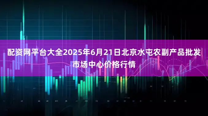 配资网平台大全2025年6月21日北京水屯农副产品批发市场中心价格行情