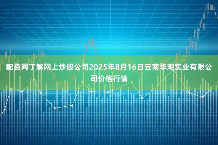 配资网了解网上炒股公司2025年8月16日云南华潮实业有限公司价格行情